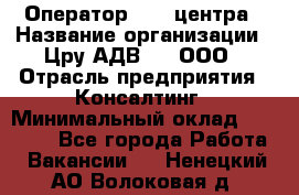 Оператор Call-центра › Название организации ­ Цру АДВ777, ООО › Отрасль предприятия ­ Консалтинг › Минимальный оклад ­ 50 000 - Все города Работа » Вакансии   . Ненецкий АО,Волоковая д.